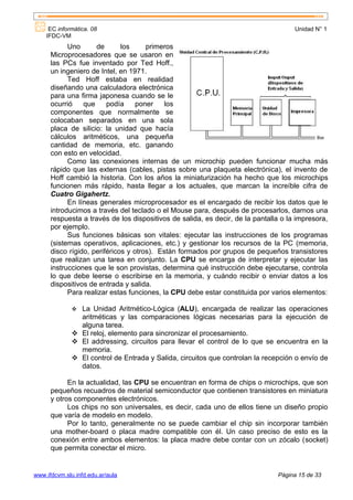 EC informática. 08                                                              Unidad N° 1
    IFDC-VM
            Uno      de       los     primeros
      Microprocesadores que se usaron en
      las PCs fue inventado por Ted Hoff.,
      un ingeniero de Intel, en 1971.
            Ted Hoff estaba en realidad
      diseñando una calculadora electrónica
      para una firma japonesa cuando se le
      ocurrió    que     podía     poner    los
      componentes que normalmente se
      colocaban separados en una sola
      placa de silicio: la unidad que hacía
      cálculos aritméticos, una pequeña
      cantidad de memoria, etc. ganando
      con esto en velocidad.
            Como las conexiones internas de un microchip pueden funcionar mucha más
      rápido que las externas (cables, pistas sobre una plaqueta electrónica), el invento de
      Hoff cambió la historia. Con los años la miniaturización ha hecho que los microchips
      funcionen más rápido, hasta llegar a los actuales, que marcan la increíble cifra de
      Cuatro Gigahertz.
            En líneas generales microprocesador es el encargado de recibir los datos que le
      introducimos a través del teclado o el Mouse para, después de procesarlos, darnos una
      respuesta a través de los dispositivos de salida, es decir, de la pantalla o la impresora,
      por ejemplo.
            Sus funciones básicas son vitales: ejecutar las instrucciones de los programas
      (sistemas operativos, aplicaciones, etc.) y gestionar los recursos de la PC (memoria,
      disco rígido, periféricos y otros). Están formados por grupos de pequeños transistores
      que realizan una tarea en conjunto. La CPU se encarga de interpretar y ejecutar las
      instrucciones que le son provistas, determina qué instrucción debe ejecutarse, controla
      lo que debe leerse o escribirse en la memoria, y cuándo recibir o enviar datos a los
      dispositivos de entrada y salida.
            Para realizar estas funciones, la CPU debe estar constituida por varios elementos:

               La Unidad Aritmético-Lógica (ALU), encargada de realizar las operaciones
                aritméticas y las comparaciones lógicas necesarias para la ejecución de
                alguna tarea.
               El reloj, elemento para sincronizar el procesamiento.
               El addressing, circuitos para llevar el control de lo que se encuentra en la
                memoria.
               El control de Entrada y Salida, circuitos que controlan la recepción o envío de
                datos.

            En la actualidad, las CPU se encuentran en forma de chips o microchips, que son
      pequeños recuadros de material semiconductor que contienen transistores en miniatura
      y otros componentes electrónicos.
            Los chips no son universales, es decir, cada uno de ellos tiene un diseño propio
      que varía de modelo en modelo.
            Por lo tanto, generalmente no se puede cambiar el chip sin incorporar también
      una mother-board o placa madre compatible con él. Un caso preciso de esto es la
      conexión entre ambos elementos: la placa madre debe contar con un zócalo (socket)
      que permita conectar el micro.


www.ifdcvm.slu.infd.edu.ar/aula                                                Página 15 de 33
 