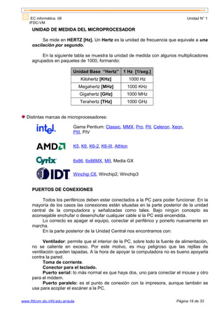 EC informática. 08                                                              Unidad N° 1
    IFDC-VM
      UNIDAD DE MEDIDA DEL MICROPROCESADOR

           Se mide en HERTZ [Hz]. Un Hertz es la unidad de frecuencia que equivale a una
      oscilación por segundo.

           En la siguiente tabla se muestra la unidad de medida con algunos multiplicadores
      agrupados en paquetes de 1000, formando:

                              Unidad Base “Hertz” 1 Hz [1/seg.]
                                  Kilohertz [KHz]            1000 Hz
                                  Megahertz [MHz]        1000 KHz
                                  Gigahertz [GHz]        1000 MHz
                                  Terahertz [THz]        1000 GHz


   Distintas marcas de microprocesadores:

                              Gama Pentium: Classic, MMX, Pro, PII, Celeron, Xeon,
                              PIII, PIV


                              K5, K6, K6-2, K6-III, Athlon


                              6x86, 6x86MX, MII, Media GX

                              Winchip C6, Winchip2, Winchip3


      PUERTOS DE CONEXIONES

           Todos los periféricos deben estar conectados a la PC para poder funcionar. En la
      mayoría de los casos las conexiones están situadas en la parte posterior de la unidad
      central de la computadora y señalizadas como tales. Bajo ningún concepto es
      aconsejable enchufar o desenchufar cualquier cable si la PC está encendida.
           Lo correcto es apagar el equipo, conectar el periférico y ponerlo nuevamente en
      marcha.
           En la parte posterior de la Unidad Central nos encontramos con:

            Ventilador: permite que el interior de la PC, sobre todo la fuente de alimentación,
      no se caliente en exceso. Por este motivo, es muy peligroso que las rejillas de
      ventilación queden tapadas. A la hora de apoyar la computadora no es bueno apoyarla
      contra la pared.
            Toma de corriente.
            Conector para el teclado.
            Puerto serial: lo más normal es que haya dos, uno para conectar el mouse y otro
      para el módem.
            Puerto paralelo: es el punto de conexión con la impresora, aunque también se
      usa para acoplar el escáner a la PC.

www.ifdcvm.slu.infd.edu.ar/aula                                               Página 16 de 33
 