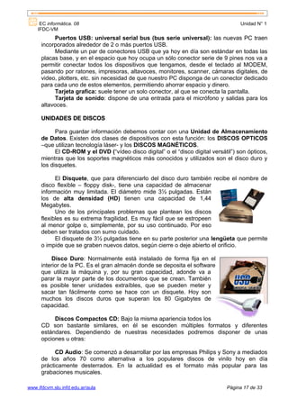 EC informática. 08                                                               Unidad N° 1
    IFDC-VM
           Puertos USB: universal serial bus (bus serie universal): las nuevas PC traen
      incorporados alrededor de 2 o más puertos USB.
           Mediante un par de conectores USB que ya hoy en día son estándar en todas las
      placas base, y en el espacio que hoy ocupa un sólo conector serie de 9 pines nos va a
      permitir conectar todos los dispositivos que tengamos, desde el teclado al MODEM,
      pasando por ratones, impresoras, altavoces, monitores, scanner, cámaras digitales, de
      video, plotters, etc. sin necesidad de que nuestro PC disponga de un conector dedicado
      para cada uno de estos elementos, permitiendo ahorrar espacio y dinero.
           Tarjeta grafica: suele tener un solo conector, al que se conecta la pantalla.
           Tarjeta de sonido: dispone de una entrada para el micrófono y salidas para los
      altavoces.

      UNIDADES DE DISCOS

            Para guardar información debemos contar con una Unidad de Almacenamiento
      de Datos. Existen dos clases de dispositivos con esta función: los DISCOS OPTICOS
      –que utilizan tecnología láser- y los DISCOS MAGNÉTICOS.
            El CD-ROM y el DVD (“vídeo disco digital” o el “disco digital versátil”) son ópticos,
      mientras que los soportes magnéticos más conocidos y utilizados son el disco duro y
      los disquetes.

            El Disquete, que para diferenciarlo del disco duro también recibe el nombre de
      disco flexible – floppy disk-, tiene una capacidad de almacenar
      información muy limitada. El diámetro mide 3½ pulgadas. Están
      los de alta densidad (HD) tienen una capacidad de 1,44
      Megabytes.
            Uno de los principales problemas que plantean los discos
      flexibles es su extrema fragilidad. Es muy fácil que se estropeen
      al menor golpe o, simplemente, por su uso continuado. Por eso
      deben ser tratados con sumo cuidado.
            El disquete de 3½ pulgadas tiene en su parte posterior una lengüeta que permite
      o impide que se graben nuevos datos, según cierre o deje abierto el orificio.

          Disco Duro: Normalmente está instalado de forma fija en el
      interior de la PC. Es el gran almacén donde se deposita el software
      que utiliza la máquina y, por su gran capacidad, adonde va a
      parar la mayor parte de los documentos que se crean. También
      es posible tener unidades extraíbles, que se pueden meter y
      sacar tan fácilmente como se hace con un disquete. Hoy son
      muchos los discos duros que superan los 80 Gigabytes de
      capacidad.

           Discos Compactos CD: Bajo la misma apariencia todos los
      CD son bastante similares, en él se esconden múltiples formatos y diferentes
      estándares. Dependiendo de nuestras necesidades podremos disponer de unas
      opciones u otras:

            CD Audio: Se comenzó a desarrollar por las empresas Philips y Sony a mediados
      de los años 70 como alternativa a los populares discos de vinilo hoy en día
      prácticamente desterrados. En la actualidad es el formato más popular para las
      grabaciones musicales.

www.ifdcvm.slu.infd.edu.ar/aula                                                 Página 17 de 33
 