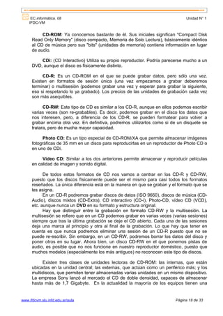 EC informática. 08                                                           Unidad N° 1
    IFDC-VM


           CD-ROM: Ya conocemos bastante de él. Sus iniciales significan "Compact Disk
      Read Only Memory" (disco compacto, Memoria de Solo Lectura), básicamente idéntico
      al CD de música pero sus "bits" (unidades de memoria) contiene información en lugar
      de audio.

          CDi: (CD Interactivo) Utiliza su propio reproductor. Podría parecerse mucho a un
      DVD, aunque el disco es físicamente distinto.

           CD-R: Es un CD-ROM en el que se puede grabar datos,           pero sólo una vez.
      Existen en formatos de sesión única (una vez empezamos a            grabar deberemos
      terminar) o multisesión (podemos grabar una vez y esperar para     grabar la siguiente,
      eso si respetando lo ya grabado). Los precios de las unidades de   grabación cada vez
      son más asequibles.

            CD-RW: Este tipo de CD es similar a los CD-R, aunque en ellos podemos escribir
      varias veces (son re-grabables). Es decir, podemos grabar en el disco los datos que
      nos interesen, pero, a diferencia de los CD-R, se pueden formatear para volver a
      grabar encima otra vez. En definitiva, podremos utilizarlos como si de un disquete se
      tratara, pero de mucha mayor capacidad.

           Photo CD: Es un tipo especial de CD-ROM/XA que permite almacenar imágenes
      fotográficas de 35 mm en un disco para reproducirlas en un reproductor de Photo CD o
      en uno de CDi.

           Video CD: Similar a los dos anteriores permite almacenar y reproducir películas
      en calidad de imagen y sonido digital.

            De todos estos formatos de CD nos vamos a centrar en los CD-R y CD-RW,
      puesto que los discos físicamente puede ser el mismo para casi todos los formatos
      reseñados. La única diferencia está en la manera en que se graban y el formato que se
      les asigna.
            En un CD-R podremos grabar discos de datos (ISO 9660), discos de música (CD-
      Audio), discos mixtos (CD-Extra), CD interactivo (CD-i), Photo-CD, vídeo CD (VCD),
      etc. aunque nunca un DVD en su formato y estructura original.
            Hay que distinguir entre la grabación en formato CD-RW y la multisesión. La
      multisesión se refiere que en un CD podemos grabar en varias veces (varias sesiones)
      siempre que tras la última grabación se deje el CD abierto. Cada una de las sesiones
      deja una marca al principio y otra al final de la grabación. Lo que hay que tener en
      cuenta es que nunca podremos eliminar una sesión de un CD-R puesto que no se
      puede re-escribir. Sin embargo, en un CD-RW, podremos borrar los datos del disco y
      poner otros en su lugar. Ahora bien, un disco CD-RW en el que ponemos pistas de
      audio, es posible que no nos funcione en nuestro reproductor doméstico, puesto que
      muchos modelos (especialmente los más antiguos) no reconocen este tipo de discos.

           Existen tres clases de unidades lectoras de CD-ROM: las internas, que están
      ubicadas en la unidad central; las externas, que actúan como un periférico más; y los
      multidiscos, que permiten tener almacenadas varias unidades en un mismo dispositivo.
      La empresa Sony lanzó al mercado el CD de doble densidad, capaces de almacenar
      hasta más de 1,7 Gigabyte. En la actualidad la mayoría de los equipos tienen una


www.ifdcvm.slu.infd.edu.ar/aula                                              Página 18 de 33
 