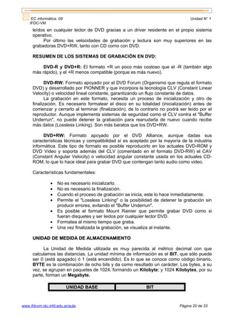 EC informática. 08                                                             Unidad N° 1
    IFDC-VM
      leídos en cualquier lector de DVD gracias a un driver residente en el propio sistema
      operativo.
           Por último las velocidades de grabación y lectura son muy superiores en las
      grabadoras DVD+RW, tanto con CD como con DVD.

      RESUMEN DE LOS SISTEMAS DE GRABACIÓN EN DVD:

           DVD-R y DVD+R: El formato +R un poco más costoso que el -R (también algo
      más rápido), y el +R menos compatible (porque es más nuevo).

             DVD-RW: Formato apoyado por el DVD Forum (Organismo que regula el formato
      DVD) y desarrollado por PIONNER y que incorpora la tecnología CLV (Constant Linear
      Velocity) o velocidad lineal constante, garantizando un flujo constante de datos.
             La grabación en este formato, necesita un proceso de inicialización y otro de
      finalización. Es necesario formatear el disco en su totalidad (inicialización) antes de
      comenzar y cerrarlo al terminar (finalización), de lo contrario no podrá ser leído por el
      reproductor. Aunque implementa sistemas de seguridad como el CLV contra el "Buffer
      Underrun", no puede detener la grabación para reanudarla de nuevo cuando recibe
      más datos (Lossless Linking). Son más baratos que los DVD+RW.

            DVD+RW: Formato apoyado por el DVD Alliance, aunque dadas sus
      características técnicas y compatibilidad sí es aceptado por la mayoría de la industria
      informática. Este tipo de formato es posible reproducirlo en los actuales DVD-ROM y
      DVD Video y soporta además del CLV (comentado en el formato DVD-RW) el CAV
      (Constant Angular Velocity) o velocidad angular constante usada en los actuales CD-
      ROM, lo que lo hace ideal para grabar DVD que contengan tanto audio como video.

      Características fundamentales:

                •   No es necesario inicializarlo.
                •   No es necesario la finalización.
                •   Cuando el proceso de grabación se inicia, este lo hace inmediatamente.
                •   Permite el "Lossless Linking" o la posibilidad de detener la grabación sin
                    producir errores, evitando el "Buffer Underrun".
                •   Es posible el formato Mount Rainier que permite grabar DVD como si
                    fueran disquetes y ser leidos por cualquier lector DVD.
                •   Formatea al mismo tiempo que graba.
                •   Una vez finalizada la grabación, se visualiza al instante.

      UNIDAD DE MEDIDA DE ALMACENAMIENTO

           La Unidad de Medida utilizada es muy parecida al métrico decimal con que
      calculamos las distancias. La unidad mínima de información es el BIT, que sólo puede
      ser 0 (está apagado) ó 1 (está encendido). Es lo que se conoce como código binario.
      BYTE es la combinación de ocho bits y da como resultado un carácter. Los bytes, a su
      vez, se agrupan en paquetes de 1024, formando un Kilobyte; y 1024 Kilobytes, por su
      parte, forman un Megabyte.

                          UNIDAD BASE                         BIT



www.ifdcvm.slu.infd.edu.ar/aula                                               Página 20 de 33
 