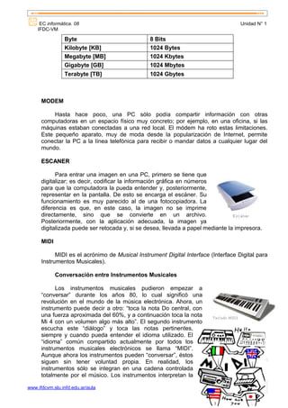 EC informática. 08                                                             Unidad N° 1
    IFDC-VM

                Byte                            8 Bits
                Kilobyte [KB]                   1024 Bytes
                Megabyte [MB]                   1024 Kbytes
                Gigabyte [GB]                   1024 Mbytes
                Terabyte [TB]                   1024 Gbytes



      MODEM

           Hasta hace poco, una PC sólo podía compartir información con otras
      computadoras en un espacio físico muy concreto; por ejemplo, en una oficina, si las
      máquinas estaban conectadas a una red local. El módem ha roto estas limitaciones.
      Este pequeño aparato, muy de moda desde la popularización de Internet, permite
      conectar la PC a la línea telefónica para recibir o mandar datos a cualquier lugar del
      mundo.

      ESCANER

            Para entrar una imagen en una PC, primero se tiene que
      digitalizar; es decir, codificar la información gráfica en números
      para que la computadora la pueda entender y, posteriormente,
      representar en la pantalla. De esto se encarga el escáner. Su
      funcionamiento es muy parecido al de una fotocopiadora. La
      diferencia es que, en este caso, la imagen no se imprime
      directamente, sino que se convierte en un archivo.
      Posteriormente, con la aplicación adecuada, la imagen ya
      digitalizada puede ser retocada y, si se desea, llevada a papel mediante la impresora.

      MIDI

            MIDI es el acrónimo de Musical Instrument Digital Interface (Interface Digital para
      Instrumentos Musicales).

             Conversación entre Instrumentos Musicales

            Los instrumentos musicales pudieron empezar a
      “conversar” durante los años 80, lo cual significó una
      revolución en el mundo de la música electrónica. Ahora, un
      instrumento puede decir a otro: “toca la nota Do central, con
      una fuerza aproximada del 60%, y a continuación toca la nota
      Mi 4 con un volumen algo más alto”. El segundo instrumento
      escucha este “diálogo” y toca las notas pertinentes,
      siempre y cuando pueda entender el idioma utilizado. El
      “idioma” común compartido actualmente por todos los
      instrumentos musicales electrónicos se llama “MIDI”.
      Aunque ahora los instrumentos pueden “conversar”, éstos
      siguen sin tener voluntad propia. En realidad, los
      instrumentos sólo se integran en una cadena controlada
      totalmente por el músico. Los instrumentos interpretan la

www.ifdcvm.slu.infd.edu.ar/aula                                               Página 21 de 33
 