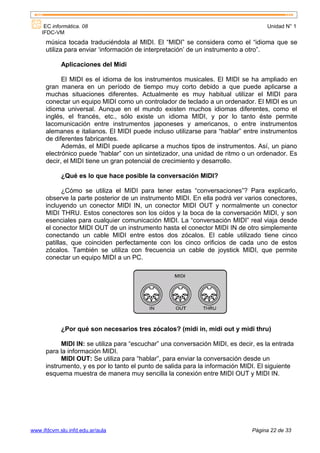 EC informática. 08                                                             Unidad N° 1
    IFDC-VM
      música tocada traduciéndola al MIDI. El “MIDI” se considera como el “idioma que se
      utiliza para enviar ‘información de interpretación’ de un instrumento a otro”.

            Aplicaciones del Midi

            El MIDI es el idioma de los instrumentos musicales. El MIDI se ha ampliado en
      gran manera en un período de tiempo muy corto debido a que puede aplicarse a
      muchas situaciones diferentes. Actualmente es muy habitual utilizar el MIDI para
      conectar un equipo MIDI como un controlador de teclado a un ordenador. El MIDI es un
      idioma universal. Aunque en el mundo existen muchos idiomas diferentes, como el
      inglés, el francés, etc., sólo existe un idioma MIDI, y por lo tanto éste permite
      lacomunicación entre instrumentos japoneses y americanos, o entre instrumentos
      alemanes e italianos. El MIDI puede incluso utilizarse para “hablar” entre instrumentos
      de diferentes fabricantes.
            Además, el MIDI puede aplicarse a muchos tipos de instrumentos. Así, un piano
      electrónico puede “hablar” con un sintetizador, una unidad de ritmo o un ordenador. Es
      decir, el MIDI tiene un gran potencial de crecimiento y desarrollo.

            ¿Qué es lo que hace posible la conversación MIDI?

             ¿Cómo se utiliza el MIDI para tener estas “conversaciones”? Para explicarlo,
      observe la parte posterior de un instrumento MIDI. En ella podrá ver varios conectores,
      incluyendo un conector MIDI IN, un conector MIDI OUT y normalmente un conector
      MIDI THRU. Estos conectores son los oídos y la boca de la conversación MIDI, y son
      esenciales para cualquier comunicación MIDI. La “conversación MIDI” real viaja desde
      el conector MIDI OUT de un instrumento hasta el conector MIDI IN de otro simplemente
      conectando un cable MIDI entre estos dos zócalos. El cable utilizado tiene cinco
      patillas, que coinciden perfectamente con los cinco orificios de cada uno de estos
      zócalos. También se utiliza con frecuencia un cable de joystick MIDI, que permite
      conectar un equipo MIDI a un PC.




            ¿Por qué son necesarios tres zócalos? (midi in, midi out y midi thru)

            MIDI IN: se utiliza para “escuchar” una conversación MIDI, es decir, es la entrada
      para la información MIDI.
            MIDI OUT: Se utiliza para “hablar”, para enviar la conversación desde un
      instrumento, y es por lo tanto el punto de salida para la información MIDI. El siguiente
      esquema muestra de manera muy sencilla la conexión entre MIDI OUT y MIDI IN.




www.ifdcvm.slu.infd.edu.ar/aula                                                Página 22 de 33
 