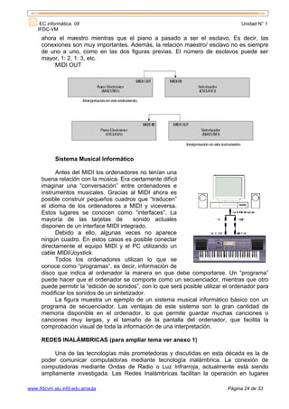 EC informática. 08                                                              Unidad N° 1
    IFDC-VM
      ahora el maestro mientras que el piano a pasado a ser el esclavo. Es decir, las
      conexiones son muy importantes. Además, la relación maestro/ esclavo no es siempre
      de uno a uno, como en las dos figuras previas. El número de esclavos puede ser
      mayor, 1: 2, 1: 3, etc.
           MIDI OUT




            Sistema Musical Informático

            Antes del MIDI los ordenadores no tenían una
      buena relación con la música. Era ciertamente difícil
      imaginar una “conversación” entre ordenadores e
      instrumentos musicales. Gracias al MIDI ahora es
      posible construir pequeños cuadros que “traducen”
      el idioma de los ordenadores a MIDI y viceversa.
      Estos lugares se conocen como “interfaces”. La
      mayoría de las tarjetas de          sonido actuales
      disponen de un interface MIDI integrado.
            Debido a ello, algunas veces no aparece
      ningún cuadro. En estos casos es posible conectar
      directamente el equipo MIDI y el PC utilizando un
      cable MIDI/Joystick.
            Todos los ordenadores utilizan lo que se
      conoce como “programas”, es decir, información de
      disco que indica al ordenador la manera en que debe comportarse. Un “programa”
      puede hacer que el ordenador se comporte como un secuenciador, mientras que otro
      puede permitir la “edición de sonidos”, con lo que será posible utilizar el ordenador para
      modificar los sonidos de un sintetizador.
            La figura muestra un ejemplo de un sistema musical informático básico con un
      programa de secuenciador. Las ventajas de este sistema son la gran cantidad de
      memoria disponible en el ordenador, lo que permite guardar muchas canciones o
      canciones muy largas, y el tamaño de la pantalla del ordenador, que facilita la
      comprobación visual de toda la información de una interpretación.

      REDES INALÁMBRICAS (para ampliar tema ver anexo 1)

           Una de las tecnologías más prometedoras y discutidas en esta década es la de
      poder comunicar computadoras mediante tecnología inalámbrica. La conexión de
      computadoras mediante Ondas de Radio o Luz Infrarroja, actualmente está siendo
      ampliamente investigada. Las Redes Inalámbricas facilitan la operación en lugares

www.ifdcvm.slu.infd.edu.ar/aula                                                Página 24 de 33
 