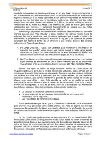 EC informática. 08                                                               Unidad N° 1
    IFDC-VM
      donde la computadora no puede permanecer en un solo lugar, como en almacenes o
      en oficinas que se encuentren en varios pisos. No se espera que las redes inalámbricas
      lleguen a remplazar a las redes cableadas. Estas ofrecen velocidades de transmisión
      mayores que las logradas con la tecnología inalámbrica. Mientras que las redes
      inalámbricas actuales ofrecen velocidades de 2 Mbps, las redes cableadas ofrecen
      velocidades de 10 hasta 100 Mbps. Los sistemas de Cable de Fibra Óptica logran
      velocidades aún mayores, y pensando futuristamente se espera que las redes
      inalámbricas alcancen velocidades de más de 10 Mbps.
            Sin embargo se pueden mezclar las redes cableadas y las inalámbricas, y de esta
      manera generar una “Red Híbrida” y poder resolver los últimos metros hacia la
      estación. Se puede considerar que el sistema cableado sea la parte principal y la
      inalámbrica le proporcione movilidad adicional al equipo y el operador se pueda
      desplazar con facilidad dentro de un almacén o una oficina. Existen dos amplias
      categorías de Redes Inalámbricas:

          1. De Larga Distancia.- Estas son utilizadas para transmitir la información en
             espacios que pueden variar desde una misma ciudad o hasta varios países
             circunvecinos (mejor conocido como Redes de Área Metropolitana MAN); sus
             velocidades de transmisión son relativamente bajas, de 4.8 a 19.2 Kbps.

          2. De Corta Distancia.- Estas son utilizadas principalmente en redes corporativas
             cuyas oficinas se encuentran en uno o varios edificios que no se encuentran
             muy retirados entre si, con velocidades del orden de 280 Kbps hasta los 2 Mbps.

            Existen dos tipos de redes de larga distancia: Redes de Conmutación de
      Paquetes (públicas y privadas) y Redes Telefónicas Celulares. Estas últimas son un
      medio para transmitir información de alto precio. Debido a que los módems celulares
      actualmente son más caros y delicados que los convencionales, ya que requieren
      circuiteria especial, que permite mantener la pérdida de señal cuando el circuito se
      alterna entre una célula y otra. Esta pérdida de señal no es problema para la
      comunicación de voz debido a que el retraso en la conmutación dura unos cuantos
      cientos de milisegundos, lo cual no se nota, pero en la transmisión de información
      puede hacer estragos. Otras desventajas de la transmisión celular son:

            •   La carga de los teléfonos se termina fácilmente.
            •   La transmisión celular se intercepta fácilmente (factor importante en lo
                relacionado con la seguridad).
            •   Las velocidades de transmisión son bajas.

           Todas estas desventajas hacen que la comunicación celular se utilice únicamente
      para archivos muy pequeños como cartas, planos, etc. Pero se espera que con los
      avances en la compresión de datos, seguridad y algoritmos de verificación de errores
      se permita que las redes celulares sean una opción más redituable para transmisión de
      datos.

           La otra opción que existe en redes de larga distancia son las denominadas: Red
      Pública De Conmutación De Paquetes Por Radio. Estas redes no tienen problemas de
      pérdida de señal debido a que su arquitectura está diseñada para soportar paquetes de
      datos en lugar de comunicaciones de voz. Las redes privadas de conmutación de
      paquetes utilizan la misma tecnología que las públicas, pero bajo bandas de radio
      frecuencias restringidas por la propia organización de sus sistemas de cómputo.

www.ifdcvm.slu.infd.edu.ar/aula                                                 Página 25 de 33
 