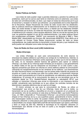 EC informática. 08                                                              Unidad N° 1
    IFDC-VM


            Redes Públicas de Radio

            Las ondas de radio pueden viajar a grandes distancias y penetrar los edificios sin
      problemas, razón por la cual se usan tanto en interiores como en exteriores. Las ondas
      de radio son omnidireccionales, es decir, que viajan en todas las direcciones por lo que
      el transmisor y receptor no tienen que alinearse. Las propiedades de la onda dependen
      de la frecuencia. Abajas frecuencias las ondas de radio cruzan bien los obstáculos,
      pero la potencia disminuye drásticamente con la distancia de la fuente. A frecuencias
      altas, las ondas tienden a viajar en línea recta y a rebotar por los obstáculos también
      son absorbidas por la lluvia. En todas las frecuencias, las ondas de radio están sujetas
      a interferencia por motores y otros equipos eléctricos. Esta es una de las razones por la
      cual, los gobiernos legislan el uso de los radiotransmisores. Las redes públicas tienen
      dos protagonistas principales: “ARDIS” (una asociación de Motorola e IBM) y “Ram
      Mobile Data” (desarrollado por Ericcson AB, denominado MOBITEX). Este último es el
      más utilizado en Europa. Estas Redes proporcionan canales de radio en áreas
      metropolitanas, las cuales permiten la transmisión a través del país y que mediante una
      tarifa pueden ser utilizadas como redes de larga distancia.

         Tipos de Redes de Área Local (LAN) Inalámbricas

             Redes Infrarrojas

             Las ondas infrarrojas se usan para comunicaciones de corto alcance no
      atraviesan los objetos sólidos lo cual ofrece una ventaja de no interferencia. Además, la
      seguridad de los sistemas infrarrojos contra espionaje es mejor que la de los sistemas
      de radio, no es necesario obtener licencia del gobierno para operar un sistema
      infrarrojo. Las redes de luz infrarroja están limitadas por el espacio y casi generalmente
      la utilizan redes en las que las estaciones se encuentran en un solo cuarto o piso,
      algunas compañías que tienen sus oficinas en varios edificios realizan la comunicación
      colocando los receptores/emisores en las ventanas de los edificios. Las transmisiones
      de radio frecuencia tienen una desventaja: que los países están tratando de ponerse de
      acuerdo en cuanto a las bandas que cada uno puede utilizar. La transmisión Infrarroja
      no tiene este inconveniente por lo tanto es actualmente una alternativa para las Redes
      Inalámbricas. El principio de la comunicación de datos es una tecnología que se ha
      estudiado desde los 70´s, Hewlett-Packard desarrolló su calculadora HP-41 que
      utilizaba un transmisor infrarrojo para enviar la información a una impresora térmica
      portátil, actualmente esta tecnología es la que utilizan los controles remotos de las
      televisiones o aparatos eléctricos que se usan en el hogar.
             El mismo principio se usa para la comunicación de Redes, se utiliza un
      “transreceptor” que envía un haz de Luz Infrarroja, hacia otro que la recibe. La
      transmisión de luz se codifica y decodifica en el envío y recepción en un protocolo de
      red existente. Uno de los pioneros en esta área es Richard Allen, que fundó Photonics
      Corp., en 1985 y desarrolló un “Transreceptor Infrarrojo”. Las primeros transreceptores
      dirigían el haz infrarrojo de luz a una superficie pasiva, generalmente el techo, donde
      otro transreceptor recibía la señal. Se pueden instalar varias estaciones en una sola
      habitación utilizando un área pasiva para cada transreceptor En la actualidad Photonics
      a desarrollado una versión AppleTalk/LocalTalk del transreceptor que opera a 230 Kbps
      y tiene un rango de 200 mts. Además la tecnología se ha mejorado utilizando un
      transreceptor que difunde el haz en todo el cuarto y es recogido mediante otros
      transreceptores.

www.ifdcvm.slu.infd.edu.ar/aula                                                Página 26 de 33
 