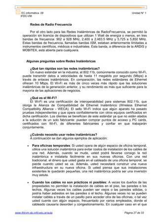 EC informática. 08                                                                Unidad N° 1
    IFDC-VM


              Redes de Radio Frecuencia

            Por el otro lado para las Redes Inalámbricas de RadioFrecuencia, se permitió la
      operación sin licencia de dispositivos que utilizan 1 Watt de energía o menos, en tres
      bandas de frecuencia: 902 a 928 MHz, 2,400 a 2,483.5 MHz y 5,725 a 5,850 MHz.
      Estas bandas de frecuencia, llamadas bandas ISM, estaban anteriormente limitadas a
      instrumentos científicos, médicos e industriales. Esta banda, a diferencia de la ARDIS y
      MOBITEX, está abierta para cualquiera.


         Algunas preguntas sobre Redes Inalámbricas

           ¿Qué tan rápidas son las redes inalámbricas?
           Un nuevo estándar en la industria, el 802.11b, comúnmente conocido como Wi-Fi,
      puede transmitir datos a velocidades de hasta 11 megabits por segundo (Mbps) a
      través de enlaces inalámbricos. En comparación, las redes estándares de Ethernet
      ofrecen 10 Mbps. El Wi-Fi es más de cinco veces más rápido que las soluciones
      inalámbricas de la generación anterior, y su rendimiento es más que suficiente para la
      mayoría de las aplicaciones de negocios.

             ¿Qué es el Wi-Fi?
             El Wi-Fi es una certificación de interoperabilidad para sistemas 802.11b, que
      otorga la Alianza de Compatibilidad de Ethernet Inalámbrico (Wireless Ethernet
      Compatibility Alliance - WECA). El sello Wi-Fi indica que algún aparato ha pasado
      pruebas independientes y que opera confiablemente con otros equipos certificados en
      dicha certificación. Los clientes se benefician de este estándar ya que no están atados
      a la solución de un solo fabricante: pueden comprar puntos de acceso y PC cards,
      certificados con Wi-Fi, de diferentes fabricantes y confiar en que trabajarán
      conjuntamente.

              ¿Cuándo necesito usar redes inalámbricas?
              A continuación se dan algunos ejemplos de aplicación:

          •    Para oficinas temporales: Si usted opera de algún espacio de oficina temporal,
               utilice una solución inalámbrica para evitar costos de instalación de los cables de
               una red. Además, cuando se mude, usted podrá llevarse consigo la red
               inalámbrica e instalarla fácilmente en sus nuevas oficinas. Con una red
               tradicional, el dinero que usted gasta en el cableado de una oficina temporal, se
               pierde cuando usted se va. Además, usted necesitará construir una nueva
               infraestructura en su nueva oficina. Si usted piensa que sus instalaciones
               existentes le quedarán pequeñas, una red inalámbrica podría ser una inversión
               muy astuta.

          •    Cuando los cables no son prácticos ni posibles: A veces los dueños de las
               propiedades no permiten la instalación de cables en el piso, las paredes o los
               techos. Algunas veces los cables pueden ser viejos o las paredes sólidas, o
               podría haber asbestos en las paredes o el techo. Algunas veces no se pueden
               instalar cables a través de un pasillo para acceder otra de las oficinas; o tal vez
               usted cuente con algún espacio, frecuentado por varios empleados, donde el
               cableado causaría desorden y congestionamiento. En cualquier caso en el que

www.ifdcvm.slu.infd.edu.ar/aula                                                  Página 27 de 33
 