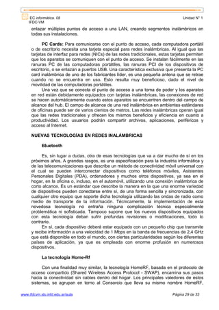 EC informática. 08                                                              Unidad N° 1
    IFDC-VM
      enlazar múltiples puntos de acceso a una LAN, creando segmentos inalámbricos en
      todas sus instalaciones.

            PC Cards: Para comunicarse con el punto de acceso, cada computadora portátil
      o de escritorio necesita una tarjeta especial para redes inalámbricas. Al igual que las
      tarjetas de interfaz para redes (NICs) de las redes tradicionales, estas tarjetas permiten
      que los aparatos se comuniquen con el punto de acceso. Se instalan fácilmente en las
      ranuras PC de las computadoras portátiles, las ranuras PCI de los dispositivos de
      escritorio, o se enlazan a puertos USB. Una característica exclusiva que presenta la PC
      card inalámbrica de uno de los fabricantes líder, es una pequeña antena que se retrae
      cuando no se encuentra en uso. Esto resulta muy beneficioso, dado el nivel de
      movilidad de las computadoras portátiles.
            Una vez que se conecta el punto de acceso a una toma de poder y los aparatos
      en red están debidamente equipados con tarjetas inalámbricas, las conexiones de red
      se hacen automáticamente cuando estos aparatos se encuentren dentro del campo de
      alcance del hub. El campo de alcance de una red inalámbrica en ambientes estándares
      de oficinas puede ser de varios cientos de metros. Las redes inalámbricas operan igual
      que las redes tradicionales y ofrecen los mismos beneficios y eficiencia en cuanto a
      productividad. Los usuarios podrán compartir archivos, aplicaciones, periféricos y
      acceso al Internet.

      NUEVAS TECNOLOGÍAS EN REDES INALÁMBRICAS

            Bluetooth

            Es, sin lugar a dudas, otra de esas tecnologías que va a dar mucho de sí en los
      próximos años. A grandes rasgos, es una especificación para la industria informática y
      de las telecomunicaciones que describe un método de conectividad móvil universal con
      el cual se pueden interconectar dispositivos como teléfonos móviles, Asistentes
      Personales Digitales (PDA), ordenadores y muchos otros dispositivos, ya sea en el
      hogar, en la oficina o, incluso, en el automóvil, utilizando una conexión inalámbrica de
      corto alcance. Es un estándar que describe la manera en la que una enorme variedad
      de dispositivos pueden conectarse entre sí, de una forma sencilla y sincronizada, con
      cualquier otro equipo que soporte dicha tecnología utilizando las ondas de radio como
      medio de transporte de la información. Técnicamente, la implementación de esta
      novedosa tecnología no entraña ninguna complicación técnica especialmente
      problemática ni sofisticada. Tampoco supone que los nuevos dispositivos equipados
      con esta tecnología deban sufrir profundas revisiones o modificaciones, todo lo
      contrario.
            En sí, cada dispositivo deberá estar equipado con un pequeño chip que transmite
      y recibe información a una velocidad de 1 Mbps en la banda de frecuencias de 2,4 GHz
      que está disponible en todo el mundo, con ciertas particularidades según los diferentes
      países de aplicación, ya que es empleada con enorme profusión en numerosos
      dispositivos.

            La tecnología Home-Rf

           Con una finalidad muy similar, la tecnología HomeRF, basada en el protocolo de
      acceso compartido (Shared Wireless Access Protocol - SWAP), encamina sus pasos
      hacia la conectividad sin cables dentro del hogar. Los principales valedores de estos
      sistemas, se agrupan en torno al Consorcio que lleva su mismo nombre HomeRF,

www.ifdcvm.slu.infd.edu.ar/aula                                                Página 29 de 33
 