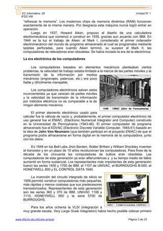 EC informática. 08                                                              Unidad N° 1
    IFDC-VM
      “refrescar la memoria”. Los modernos chips de memoria dinámica (RAM) funcionan
      exactamente de la misma manera. Por desgracia esta máquina nunca logró entrar en
      operación.
            Luego en 1937, Howard Aiken, propuso el diseño de una calculadora
      electromecánica que comenzó a construir en 1939, gracias aun acuerdo con IBM. En
      1944 ve la luz el trabajo de Aiken: el Mark I, considerado el primer ordenador
      electromecánico del mundo de programa almacenado el cual se programaba mediante
      tarjetas perforadas, para cuando Aiken terminó, su sucesor el Mark II, las
      computadoras de relevadores eran obsoletas. Se había iniciado la era de la electrónica.

      La era electrónica de los computadores

            Los computadores basados en elementos mecánicos planteaban ciertos
      problemas, la velocidad de trabajo estaba limitada a la inercia de las partes móviles y la
      transmisión de la información por medios
      mecánicos (engranajes, palancas, etc.) era poco
      fiable y difícilmente manejable.

           Los computadores electrónicos salvan estos
      inconvenientes ya que carecen de partes móviles
      y la velocidad de transmisión de la información
      por métodos eléctricos no es comparable a la de
      ningún elemento mecánico.

            El primer elemento electrónico usado para
      calcular fue la válvula de vacío y, probablemente, el primer computador electrónico de
      uso general fue el ENIAC. (Electronic Numerical Integrator and Computer) construido
      en la Universidad de Pennsylvania (1943-46). El primer computador de programa
      almacenado fue el EDVAC (Electronic Discrete Variable Computer, 1945-51) basado en
      la idea de John Von Neumann (que también participó en el proyecto ENIAC) de que el
      programa podía almacenarse en forma digital en la memoria de la computadora, junto
      con los datos.

            En 1948 en los Bell Labs Jhon Barden, Walter Brittain y William Shockley inventan
      el transistor y en un plazo de 10 años revolucionan las computadoras. Para fines de la
      década de los cincuenta las computadoras de bulbos eran obsoletas. Las
      computadoras de esta generación ya eran alfanuméricas y y su tiempo medio de fallos
      aumentó en forma sustancial. Los representantes más importantes de esta generación
      fueron las series 1400 y 1700 de IBM, el 1107 de UNIVAC, el BURROUGHS B-500, el
      HONEYWELL 800 y EL CONTROL DATA 1640.

            La invención del circuito integrado de silicio en
      1958 permitió construir computadoras más pequeñas,
      más rápidas y menos costosas que sus predecesores
      transistorizados. Representantes de esta generación
      son las series 360 y 370 de IBM, UNIVAC 1108 y
      1110, HONEYWELL 600 y la serie 5700 de
      BURROUGHS.

          Para los años ochenta la VLSI (integración a
      muy grande escala, Very Large Scale Integration) había hecho posible colocar primero

www.ifdcvm.slu.infd.edu.ar/aula                                                Página 3 de 33
 