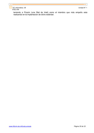 EC informática. 08                                                 Unidad N° 1
    IFDC-VM
      teniendo a Proxim (una filial de Intel) como el miembro que más empeño esta
      realizando en la implantación de dicho estándar.




www.ifdcvm.slu.infd.edu.ar/aula                                    Página 30 de 33
 