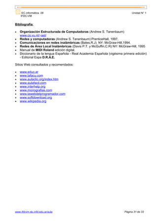 EC informática. 08                                                        Unidad N° 1
    IFDC-VM


Bibliografía:

•   Organización Estructurada de Computadoras (Andrew S. Tanenbaum)
    www.cs.vu.nl/~ast/
•   Redes y computadoras (Andrew S. Tanenbaum) PrenticeHall, 1997.
•   Comunicaciones en redes inalámbricas (Bates,R.J) NY: McGraw-Hill,1994.
•   Redes de Área Local Inalámbricas (Davis P.T. y McGuffin,C.R) NY: McGraw-Hill, 1995
•   Manual de MIDI Roland edición digital.
•   Diccionario de la lengua Española - Real Academia Española (vigésima primera edición)
    - Editorial Espa D.R.A.E.

Sitios Web consultados y recomendados:

•   www.educ.ar
•   www.lafacu.com
•   www.aulaclic.org/index.htm
•   www.aulafacil.com
•   www.interhelp.org
•   www.monografias.com
•   www.lawebdelprogramador.com
•   www.softdownload.org
•   www.wikipedia.org




www.ifdcvm.slu.infd.edu.ar/aula                                           Página 31 de 33
 