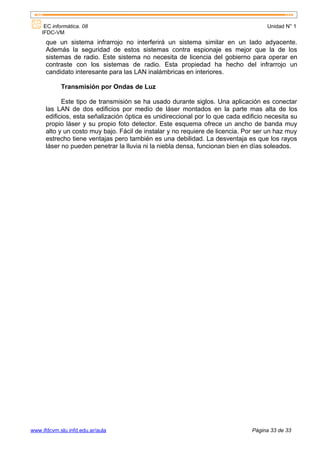 EC informática. 08                                                              Unidad N° 1
    IFDC-VM
      que un sistema infrarrojo no interferirá un sistema similar en un lado adyacente.
      Además la seguridad de estos sistemas contra espionaje es mejor que la de los
      sistemas de radio. Este sistema no necesita de licencia del gobierno para operar en
      contraste con los sistemas de radio. Esta propiedad ha hecho del infrarrojo un
      candidato interesante para las LAN inalámbricas en interiores.

            Transmisión por Ondas de Luz

            Este tipo de transmisión se ha usado durante siglos. Una aplicación es conectar
      las LAN de dos edificios por medio de láser montados en la parte mas alta de los
      edificios, esta señalización óptica es unidireccional por lo que cada edificio necesita su
      propio láser y su propio foto detector. Este esquema ofrece un ancho de banda muy
      alto y un costo muy bajo. Fácil de instalar y no requiere de licencia. Por ser un haz muy
      estrecho tiene ventajas pero también es una debilidad. La desventaja es que los rayos
      láser no pueden penetrar la lluvia ni la niebla densa, funcionan bien en días soleados.




www.ifdcvm.slu.infd.edu.ar/aula                                                Página 33 de 33
 