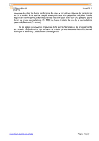EC informática. 08                                                            Unidad N° 1
    IFDC-VM
      decenas de miles de, luego centenares de miles y por ultimo millones de transistores
      en un solo chip. Este avance dio pié a computadoras más pequeñas y rápidas. Con la
      llegada de la minicomputadora los precios habían bajado tanto que una persona podía
      tener su propia computadora. En 1980 se había iniciado la era de la computadora
      personal (Personal Computer).

           Ya se están construyendo maquinas de la Quinta Generación, de procesamiento
      en paralelo y flujo de datos y ya se habla de nuevas generaciones con la sustitución del
      fotón por el electrón y utilización de biointeligencia.




www.ifdcvm.slu.infd.edu.ar/aula                                               Página 4 de 33
 