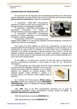 EC informática. 08                                                         Unidad N° 1
    IFDC-VM


      GENERACIONES DE ORDENADORES

          En la evolución de las máquinas para el tratamiento automático de la información
      pueden distinguirse una serie de hitos que marcan la diferencia entre las denominadas
      generaciones de ordenadores. Estas son las siguientes:

            1ª generación: (1946-1955) Computadores
      basados en válvula de vacío que se programaron en
      lenguaje máquina o en lenguaje ensamblados.
            2ª generación: (1953-1964) Computadores de
      transistores.     Evolucionan    los   modos       de
      direccionamiento y surgen los lenguajes de alto nivel.
            3ª generación: (1964-1974) Computadores
      basados en circuitos integrados y con la posibilidad
      de trabajar en tiempo compartido.
            4ª generación: (1974-2??? ) Computadores que
      integran toda la CPU en un solo circuito integrado (microprocesadores). Comienzan a
      proliferar las redes de computadores.

            Hoy resulta muy difícil imaginar un mundo sin computadoras. La idea de una
      sociedad totalmente informatizada, que muchos consideraban una mera fantasía, se ha
      transformado en pocos años en realidad, al mismo tiempo que la tecnología ha
      avanzado y ha podido ser aplicada a diversos ámbitos de la ciencia y de la vida
      cotidiana. Introducir una tarjeta magnética en un cajero automático y conseguir que
      éste nos dé dinero resulta un buen ejemplo para ilustrar esta compleja dependencia a
      la que nos hemos acostumbrado.

            El año 1981, es una fecha para recordar. En este año salen al mercado las
      primeras computadoras personales, lo que supuso el inicio de una “Revolución
      Tecnológica”.
            Las computadoras, que hasta aquel momento habían requerido la asistencia de
      un técnico para ser utilizadas, invadieron poco a poco las
      oficinas de la mayor parte de empresas, y, con el tiempo,
      acabaron por instalarse en nuestros hogares. Ahora,
      cualquier persona puede utilizarlas y, gracias a su
      reducido tamaño, no requieren mucho espacio para su
      ubicación.

           En la década del 70 dos jóvenes, William Gates y
      Paul Allen, fundan una empresa de nombre MICROSOFT
      CORPORATION. Crean un intérprete de lenguaje BASIC
      para la Altair 8800.

          1981: IBM. inicia la era P.C. (Computadora Personal) con su línea de
      computadoras personales. Traían incorporada la primera versión de D.O.S. ó
      SISTEMA OPERATIVO de MICROSOFT.

            1990: Microsoft lanza al mercado WINDOWS 3.0.

            1995: Microsoft lanza al mundo WINDOWS’ 95.

www.ifdcvm.slu.infd.edu.ar/aula                                            Página 5 de 33
 