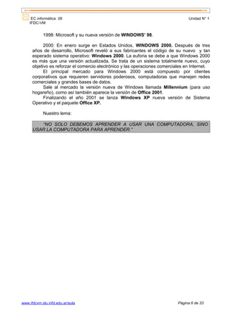 EC informática. 08                                                           Unidad N° 1
    IFDC-VM


            1998: Microsoft y su nueva versión de WINDOWS’ 98.

            2000: En enero surge en Estados Unidos, WINDOWS 2000. Después de tres
      años de desarrollo, Microsoft reveló a sus fabricantes el código de su nuevo y tan
      esperado sistema operativo: Windows 2000. La euforia se debe a que Windows 2000
      es más que una versión actualizada. Se trata de un sistema totalmente nuevo, cuyo
      objetivo es reforzar el comercio electrónico y las operaciones comerciales en Internet.
            El principal mercado para Windows 2000 está compuesto por clientes
      corporativos que requieren servidores poderosos, computadoras que manejen redes
      comerciales y grandes bases de datos.
            Sale al mercado la versión nueva de Windows llamada Millennium (para uso
      hogareño), como así también aparece la versión de Office 2001.
            Finalizando el año 2001 se lanza Windows XP nueva versión de Sistema
      Operativo y el paquete Office XP.

            Nuestro lema:

         “NO SOLO DEBEMOS APRENDER A USAR UNA COMPUTADORA, SINO
      USAR LA COMPUTADORA PARA APRENDER.”




www.ifdcvm.slu.infd.edu.ar/aula                                              Página 6 de 33
 