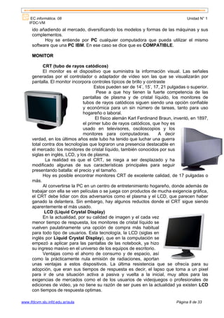 EC informática. 08                                                              Unidad N° 1
    IFDC-VM
      ido añadiendo al mercado, diversificando los modelos y formas de las máquinas y sus
      complementos.
            Hoy se entiende por PC cualquier computadora que pueda utilizar el mismo
      software que una PC IBM. En ese caso se dice que es COMPATIBLE.

      MONITOR

            CRT (tubo de rayos catódicos)
            El monitor es el dispositivo que suministra la información visual. Las señales
      generadas por el controlador o adaptador de vídeo son las que se visualizarán por
      pantalla. El monitor incorpora controles típicos de brillo y contraste
                                       Estos pueden ser de 14’, 15’, 17, 21 pulgadas o superior.
                                        Pese a que hoy tienen la fuerte competencia de las
                                 pantallas de plasma y de cristal líquido, los monitores de
                                 tubos de rayos catódicos siguen siendo una opción confiable
                                 y económica para un sin número de tareas, tanto para uso
                                 hogareño o laboral.
                                        El físico alemán Karl Ferdinand Braun, inventó, en 1897,
                                 el primer tubo de rayos catódicos, que hoy es
                                 usado en televisores, osciloscopios y los
                                 monitores para computadoras.            A decir
      verdad, en los últimos años este tubo ha tenido que luchar una guerra
      total contra dos tecnologías que lograron una presencia destacable en
      el mercado: los monitores de cristal líquido, también conocidos por sus
      siglas en inglés, LCD, y los de plasma.
             La realidad es que el CRT, se niega a ser desplazado y ha
      modificado algunas de sus características principales para seguir
      presentando batalla: el precio y el tamaño.
            Hoy es posible encontrar monitores CRT de excelente calidad, de 17 pulgadas o
      más.
            Al convertirse la PC en un centro de entretenimiento hogareño, donde además de
      trabajar con ella se ven películas o se juega con productos de mucha exigencia gráfica,
      el CRT debe lidiar con dos adversarios como el plasma y el LCD, que parecen haber
      ganado la delantera. Sin embargo, hay algunos reductos donde el CRT sigue siendo
      aparentemente el más usado.
             LCD (Liquid Crystal Display)
            En la actualidad, por su calidad de imagen y el cada vez
      menor tiempo de respuesta, los monitores de cristal líquido se
      vuelven paulatinamente una opción de compra más habitual
      para todo tipo de usuarios. Esta tecnología, la LCD (siglas en
      inglés por Liquid Crystal Display), que en la computación se
      empezó a aplicar para las pantallas de las notebook, ya hizo
      su ingreso masivo en el universo de los equipos de escritorio.
            Ventajas como el ahorro de consumo y de espacio, así
      como la prácticamente nula emisión de radiaciones, aportan
      unas ventajas a estos dispositivos. La última resistencia que se ofrecía para su
      adopción, que eran sus tiempos de respuesta es decir, el lapso que toma a un pixel
      para ir de una situación activa a pasiva y vuelta a la inicial, muy altos para las
      exigencias de mercados como el de los usuarios de videojuegos o profesionales de
      ediciones de video, ya no tiene su razón de ser pues en la actualidad ya existen LCD
      con tiempos de respuesta optimas.

www.ifdcvm.slu.infd.edu.ar/aula                                                Página 8 de 33
 