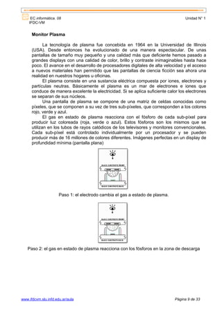 EC informática. 08                                                             Unidad N° 1
    IFDC-VM


      Monitor Plasma

             La tecnología de plasma fue concebida en 1964 en la Universidad de Illinois
      (USA). Desde entonces ha evolucionado de una manera espectacular. De unas
      pantallas de tamaño muy pequeño y una calidad más que deficiente hemos pasado a
      grandes displays con una calidad de color, brillo y contraste inimaginables hasta hace
      poco. El avance en el desarrollo de procesadores digitales de alta velocidad y el acceso
      a nuevos materiales han permitido que las pantallas de ciencia ficción sea ahora una
      realidad en nuestros hogares u oficinas.
             El plasma consiste en una sustancia eléctrica compuesta por iones, electrones y
      partículas neutras. Básicamente el plasma es un mar de electrones e iones que
      conduce de manera excelente la electricidad. Si se aplica suficiente calor los electrones
      se separan de sus núcleos.
             Una pantalla de plasma se compone de una matriz de celdas conocidas como
      píxeles, que se componen a su vez de tres sub-píxeles, que corresponden a los colores
      rojo, verde y azul.
             El gas en estado de plasma reacciona con el fósforo de cada sub-píxel para
      producir luz coloreada (roja, verde o azul). Estos fósforos son los mismos que se
      utilizan en los tubos de rayos catódicos de los televisores y monitores convencionales.
      Cada sub-píxel está controlado individualmente por un procesador y se pueden
      producir más de 16 millones de colores diferentes. Imágenes perfectas en un display de
      profundidad mínima (pantalla plana)




                      Paso 1: el electrodo cambia el gas a estado de plasma.




   Paso 2: el gas en estado de plasma reacciona con los fósforos en la zona de descarga




www.ifdcvm.slu.infd.edu.ar/aula                                                Página 9 de 33
 