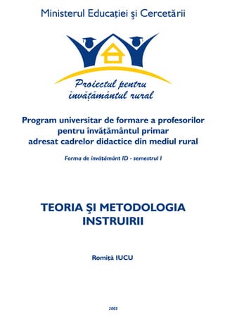 2005
TEORIA ŞI METODOLOGIA
INSTRUIRII
Forma de învăţământ ID - semestrul I
Program universitar de formare a profesorilor
pentru învăţământul primar
din mediul ruraladresat cadrelor didactice
Romiţă IUCU
 