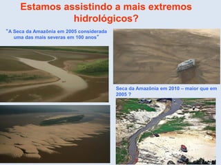 Estamos assistindo a mais extremos
hidrológicos?
“A Seca da Amazônia em 2005 considerada
uma das mais severas em 100 anos”
Seca da Amazônia em 2010 – maior que em
2005 ?
 