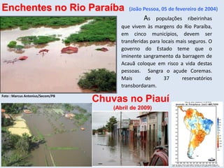 As populações ribeirinhas
que vivem às margens do Rio Paraíba,
em cinco municípios, devem ser
transferidas para locais mais seguros. O
governo do Estado teme que o
iminente sangramento da barragem de
Acauã coloque em risco a vida destas
pessoas. Sangra o açude Coremas.
Mais de 37 reservatórios
transbordaram.
Foto : Marcus Antonius/Secom/PB
Enchentes no Rio Paraíba (João Pessoa, 05 de fevereiro de 2004)
Chuvas no Piauí
(Abril de 2009)
 