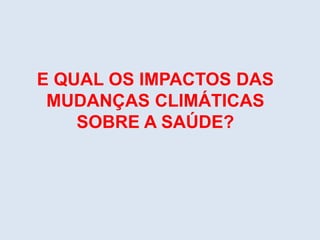 E QUAL OS IMPACTOS DAS
MUDANÇAS CLIMÁTICAS
SOBRE A SAÚDE?
 