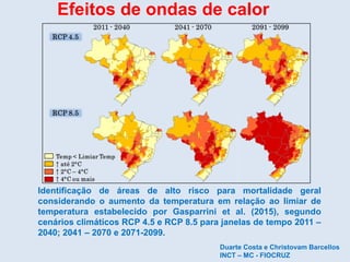 Identificação de áreas de alto risco para mortalidade geral
considerando o aumento da temperatura em relação ao limiar de
temperatura estabelecido por Gasparrini et al. (2015), segundo
cenários climáticos RCP 4.5 e RCP 8.5 para janelas de tempo 2011 –
2040; 2041 – 2070 e 2071-2099.
Efeitos de ondas de calor
Duarte Costa e Christovam Barcellos
INCT – MC - FIOCRUZ
 