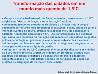 Transformação das cidades em um
mundo mais quente de 1,5°C
● Cumprir a ambição do Acordo de Paris de manter o aquecimento a 1,5°C
exigirá uma "descarbonização e transformação" rápidas.
● Ao mesmo tempo, os moradores da cidade e a infraestrutura de que
dependem enfrentarão mais frequentes inundações, secas, ondas de calor e
intensos eventos de chuva, embora haja apenas 0,6ºC de aquecimento
adicional necessário para atingir 1,5ºC. As transformações são definidas
aqui como uma mudança ou transição que resulta em um sistema de gestão,
política, tecnologia ou governança e as normas subjacentes e valores
culturais que resultam em uma mudança de paradigma e o surgimento de
novos protocolos e estratégias de gestão.
● Atingir um mundo de 1,5oC apresenta diferentes desafios para as cidades
do Sul Global e do Norte Global. As cidades do Sul Global estarão mais
expostas aos riscos climáticos e se engajarão em micro-adaptação,
enquanto cidades no Norte Global poderão ter condições de pagar por
projetos de adaptação de marco em escala maior.
Solecki et al. (2018, Nature Climate Change)
 