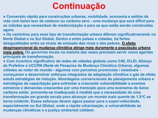 Continuação
● Conversão rápida para construções urbanas, mobilidade, economia e estilos de
vida com baixo teor de carbono ou carbono zero - uma mudança que será difícil para
as cidades que necessitam de modernização e para as que estão sendo construídas
agora.
● Os caminhos para esse tipo de transformação urbana diferem significativamente no
Norte Global e no Sul Global. Dentro e entre países e cidades, há fortes
desigualdades entre os níveis de emissão dos ricos e dos pobres. O efeito
desproporcional da mudança climática atinge mais duramente a população urbana
mais pobre. Os governos locais na maioria das vezes precisam servir como agentes
principais de transformação.
● Com incentivo significativo de redes de cidades globais como C40, ICLEI, Aliança
de Prefeitos e UCCRN (Rede de Pesquisa de Mudança Climática Urbana), algumas
cidades ao redor do mundo - algumas com parceiros provinciais / estaduais -
começaram a desenvolver esforços integrados de adaptação climática e gás de efeito
estufa estratégias de redução. Abordagens convencionais de planejamento urbano e
estratégias de capacitação para enfrentar a crescente vulnerabilidade a eventos
extremos e demandas crescentes por uma transição para uma economia de baixo
carbono estão provando-se inadequada à medida que a necessidade de uma
transformação em grande escala para alcançar um mundo mais quente de 1.5oC se
torna evidente. Esses esforços devem agora passar para a super-velocidade,
especialmente no Sul Global, onde a rápida urbanização, a vulnerabilidade às
mudanças climáticas e a justiça ambiental colidem.
 