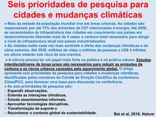 Seis prioridades de pesquisa para
cidades e mudanças climáticas
● Mais da metade da população mundial vive em áreas urbanas. As cidades são
responsáveis por até 75% das emissões de CO2 relacionadas à energia. Até 2050,
as necessidades de infraestrutura das cidades em crescimento nos países em
desenvolvimento liberarão mais de 4 vezes o carbono total necessário para atingir
o nível de infraestrutura atual nos países industrializados.
● As cidades estão cada vez mais sentindo o efeito das mudanças climáticas e do
clima extremo. Até 2030, milhões de vidas e milhões de pessoas e US$ 4 trilhões
em ativos estarão sob risco de tais eventos.
● A ciência precisa ter um papel mais forte na política e na prática urbana. Estudos
interdisciplinares de longo prazo são necessários para reduzir as emissões de
carbono e os riscos urbanos causados pelo aquecimento global. O artigo
apresenta seis prioridades de pesquisa para cidades e mudanças climáticas,
identificadas pelos membros do Comitê de Direção Científica da conferência
CitiesIPCC, para fornecer uma base para discussão na conferência.
● As seis prioridades de pesquisa são:
○ Expandir observações,
○ Entenda as interações climáticas,
○ Estude assentamentos informais,
○ Aproveitar tecnologias disruptivas,
○ Transformação de suporte e
○ Reconhecer o contexto global de sustentabilidade. Bai et al, 2018, Nature
 