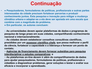 Continuação
• ● Pesquisadores, formuladores de políticas, profissionais e outras partes
interessadas da cidade precisam fortalecer parcerias e produzir
conhecimento juntos. Esta pesquisa e inovação para mitigar a mudança
climática urbana e adaptar-se a ela deve ser apoiada em uma escala que
combine com a magnitude do problema.
● Em particular, os autores concluem:
○ As universidades devem apoiar plataformas de dados e programas de
pesquisa de longo prazo em suas cidades, compartilhando conhecimento
nacional e internacionalmente;
○ As cidades devem estabelecer conselhos consultivos científicos,
presididos por um assessor científico chefe, que possa melhorar o perfil
da ciência, fortalecer a capacidade e a liderança e fornecer um ponto de
contato;
○ Agências de financiamento devem fornecer subsídios para pesquisa
interdisciplinar e estudos comparativos; e
○ As plataformas on-line devem ir além do compartilhamento de dados
para ajudar pesquisadores, formuladores de políticas, profissionais e
cidadãos a diagnosticar problemas, gerar soluções e testar e avaliar sua
eficácia e incorporar o aprendizado.
 