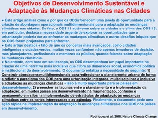 Objetivos de Desenvolvimento Sustentável e
Adaptação às Mudanças Climáticas nas Cidades
● Este artigo analisa como e por que os ODSs fornecem uma janela de oportunidade para a
criação de abordagens operacionais multidimensionais para a adaptação às mudanças
climáticas nas cidades. De fato, o ODS 11 autônomo sobre as cidades e o clima dos ODS 13,
em particular, destaca a necessidade urgente de explorar as oportunidades que a
urbanização poderia dar ao enfrentar as mudanças climáticas e outros desafios iníquos que
os ODS foram projetados para enfrentar.
● Este artigo destaca o fato de que os conceitos mais avançados, como cidades
inteligentes e cidades verdes, muitas vezes confundem não apenas tomadores de decisão,
mas planejadores, profissionais e membros do público, quando falamos sobre adaptação
às mudanças climáticas.
● No entanto, com base em seu escopo, os ODS desempenham um papel importante na
criação de uma narrativa mais inclusiva que cubra as dimensões social, econômica política
e institucional do desenvolvimento. O documento enfatiza a necessidade do seguinte: 1)
Construir abordagens multidimensionais para redirecionar o planejamento urbano de forma
a refletir o paradigma dos ODS para uma urbanização integrada, multidisciplinar e inclusiva
e adaptação às mudanças climáticas - isso é muito importante para os países em
desenvolvimento. 2) preencher as lacunas entre o planejamento e a implementação da
adaptação: em muitos países em desenvolvimento há fragmentação, confusão e
pensamento em silos na implementação de estratégias de adaptação às mudanças
climáticas entre as partes interessadas e as agências. Finalmente, o documento pede uma
ação rápida na implementação da adaptação às mudanças climáticas e nos ODS nos países
em desenvolvimento.
Rodriguez et al, 2018, Nature Climate Change
 