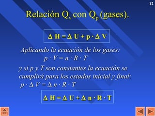 12
Relación QRelación Qvv con QQpp (gases).(gases).
∆∆ H =H = ∆∆ U + p ·U + p · ∆∆ VV
Aplicando la ecuación de los gases:Aplicando la ecuación de los gases:
p · V = n · R · Tp · V = n · R · T
y si p y T son constantes la ecuación sey si p y T son constantes la ecuación se
cumplirá para los estados inicial y final:cumplirá para los estados inicial y final:
p ·p · ∆∆ V =V = ∆∆ n · R · Tn · R · T
∆∆ H =H = ∆∆ U +U + ∆∆ n · R · Tn · R · T
 