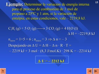 15
Ejemplo:Ejemplo: Determinar la variación de energía internaDeterminar la variación de energía interna
para el proceso de combustión de 1 mol depara el proceso de combustión de 1 mol de
propano a 25ºC y 1 atm, si la variación depropano a 25ºC y 1 atm, si la variación de
entalpía, en estas condiciones, vale – 2219,8 kJ.entalpía, en estas condiciones, vale – 2219,8 kJ.
CC33HH88 (g) + 5 O(g) + 5 O22 (g)(g) →→ 3 CO3 CO22 (g) + 4 H(g) + 4 H22O (l)O (l)
∆∆ H = –2219,8 kJH = –2219,8 kJ
nnreactivosreactivos = 1+5 = 6 ; n= 1+5 = 6 ; nproductosproductos = 3= 3 ⇒⇒ ∆∆ n = – 3n = – 3
Despejando enDespejando en ∆∆ U =U = ∆∆ H –H – ∆∆ n · R · T =n · R · T =
–– 2219 kJ + 3 mol · (8,3 J/mol.K) · 298 K = –2214 kJ2219 kJ + 3 mol · (8,3 J/mol.K) · 298 K = –2214 kJ
∆∆ UU == – 2212 kJ– 2212 kJ
 