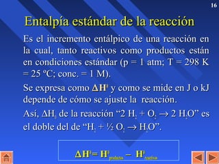 16
Entalpía estándar de la reacciónEntalpía estándar de la reacción
Es el incremento entálpico de una reacción enEs el incremento entálpico de una reacción en
la cual, tanto reactivos como productos estánla cual, tanto reactivos como productos están
en condiciones estándar (p = 1 atm; T = 298 Ken condiciones estándar (p = 1 atm; T = 298 K
= 25 ºC; conc. = 1 M).= 25 ºC; conc. = 1 M).
Se expresa comoSe expresa como ∆∆HH00
y como se mide en J o kJy como se mide en J o kJ
depende de cómo se ajuste la reaccióndepende de cómo se ajuste la reacción..
Así,Así, ∆∆HH00 de la reacción “2 Hde la reacción “2 H22 + O+ O22 →→ 2 H2 H22O” esO” es
el doble del de “Hel doble del de “H22 + ½ O+ ½ O22 →→ HH22O”.O”.
∆∆HH00
= H= H00
productosproductos – H– H00
reactivosreactivos
 