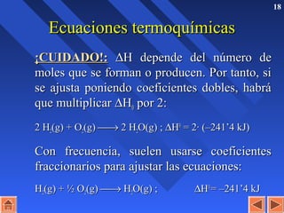 18
Ecuaciones termoquímicasEcuaciones termoquímicas
¡CUIDADO!:¡CUIDADO!: ∆∆H depende del número deH depende del número de
moles que se forman o producen. Por tanto, simoles que se forman o producen. Por tanto, si
se ajusta poniendo coeficientes dobles, habráse ajusta poniendo coeficientes dobles, habrá
que multiplicarque multiplicar ∆∆HH00 por 2:por 2:
2 H2 H22(g) + O(g) + O22(g)(g) →→ 2 H2 H22O(g) ;O(g) ; ∆∆HH00
= 2· (–241’4 kJ)= 2· (–241’4 kJ)
Con frecuencia, suelen usarse coeficientesCon frecuencia, suelen usarse coeficientes
fraccionarios para ajustar las ecuaciones:fraccionarios para ajustar las ecuaciones:
HH22(g) + ½ O(g) + ½ O22(g)(g) →→ HH22O(g) ;O(g) ; ∆∆HH00
= –241’4 kJ= –241’4 kJ
 