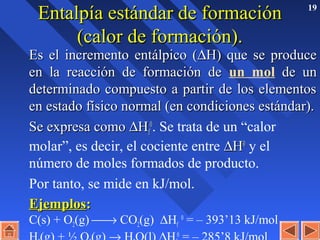 19
Entalpía estándar de formaciónEntalpía estándar de formación
(calor de formación).(calor de formación).
Es el incremento entálpico (Es el incremento entálpico (∆∆H) que se produceH) que se produce
en la reacción de formación deen la reacción de formación de un mol de unde un
determinado compuesto a partir de los elementosdeterminado compuesto a partir de los elementos
en estado físico normal (en condiciones estándar).en estado físico normal (en condiciones estándar).
Se expresa comoSe expresa como ∆∆HHff
00
. Se trata de un “calor
molar”, es decir, el cociente entre ∆∆HH00
y el
número de moles formados de producto.
Por tanto, se mide en kJ/mol.
EjemplosEjemplos::
C(s) + O2(g) → CO2(g) ∆Hf
0
= – 393’13 kJ/mol
0
 