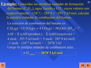 21
Ejemplo:Ejemplo: Conocidas las entalpías estándar de formaciónConocidas las entalpías estándar de formación
del butano (Cdel butano (C44HH1010), agua líquida y CO), agua líquida y CO22, cuyos valores son, cuyos valores son
respectivamente –124’7, –285’8 y –393’5 kJ/mol, calcularrespectivamente –124’7, –285’8 y –393’5 kJ/mol, calcular
la entalpía estándar de combustión del butano.la entalpía estándar de combustión del butano.
La reacción de combustión del butano es:La reacción de combustión del butano es:
CC44HH1010(g) +13/2O(g) +13/2O22(g)(g)→→ 4 CO4 CO22(g) + 5H(g) + 5H22O(l)O(l) ∆∆HH00
combcomb= ?= ?
∆∆ HH00
== ΣΣ nnpp∆∆HHff
00
(product.) –(product.) – ΣΣ nnrr∆∆HHff
00
(reactivos) =(reactivos) =
4 mol(– 393’5 kJ/mol) + 5 mol(– 285’8 kJ/mol)4 mol(– 393’5 kJ/mol) + 5 mol(– 285’8 kJ/mol)
–1 mol(– 124’7 kJ/mol) = – 2878’3 kJ–1 mol(– 124’7 kJ/mol) = – 2878’3 kJ
Luego la entalpía estándar de combustión será:Luego la entalpía estándar de combustión será:
∆∆ HH00
combustióncombustión == – 2878’3 kJ/mol– 2878’3 kJ/mol
 