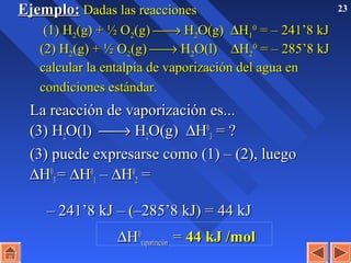 23Ejemplo:Ejemplo: Dadas las reaccionesDadas las reacciones
(1) H(1) H22(g) + ½ O(g) + ½ O22(g)(g) →→ HH22O(g)O(g) ∆∆HH11
00
= – 241’8 kJ= – 241’8 kJ
(2) H(2) H22(g) + ½ O(g) + ½ O22(g)(g) →→ HH22O(l)O(l) ∆∆HH22
00
= – 285’8 kJ= – 285’8 kJ
calcular la entalpía de vaporización del agua encalcular la entalpía de vaporización del agua en
condiciones estándar.condiciones estándar.
La reacción de vaporización es...La reacción de vaporización es...
(3) H(3) H22O(l)O(l) →→ HH22O(g)O(g) ∆∆HH00
33 = ?= ?
(3) puede expresarse como (1) – (2), luego(3) puede expresarse como (1) – (2), luego
∆∆HH00
33 == ∆∆HH00
11 –– ∆∆HH00
22 ==
– 241’8 kJ – (–285’8 kJ) = 44 kJ– 241’8 kJ – (–285’8 kJ) = 44 kJ
∆∆HH00
vaporizaciónvaporización == 44 kJ /mol44 kJ /mol
 