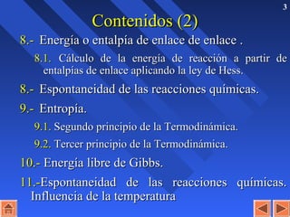 3
Contenidos (2)Contenidos (2)
8.-8.- Energía o entalpía de enlace de enlace .Energía o entalpía de enlace de enlace .
8.1.8.1. Cálculo de la energía de reacción a partir deCálculo de la energía de reacción a partir de
entalpías de enlace aplicando la ley de Hess.entalpías de enlace aplicando la ley de Hess.
8.-8.- Espontaneidad de las reacciones químicas.Espontaneidad de las reacciones químicas.
9.-9.- Entropía.Entropía.
9.1.9.1. Segundo principio de la Termodinámica.Segundo principio de la Termodinámica.
9.2.9.2. Tercer principio de la Termodinámica.Tercer principio de la Termodinámica.
10.-10.- Energía libre de Gibbs.Energía libre de Gibbs.
11.-11.-Espontaneidad de las reacciones químicas.Espontaneidad de las reacciones químicas.
Influencia de la temperaturaInfluencia de la temperatura
 