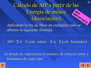 31
Cálculo deCálculo de ∆∆HH00
a partir de lasa partir de las
Energía de enlaceEnergía de enlace
(disociación).(disociación).
Aplicando la ley de Hess en cualquier caso seAplicando la ley de Hess en cualquier caso se
obtiene la siguiente fórmula:obtiene la siguiente fórmula:
∆∆HH00
== ΣΣ nnii · E· Eee(enl. rotos)(enl. rotos) –– ΣΣ nnjj · E· Eee(enl. formados)(enl. formados)
en donde ni representa el número de enlaces rotos yen donde ni representa el número de enlaces rotos y
formados de cada tipo.formados de cada tipo.
MUYIMPORTANTE
MUYIMPORTANTE
 