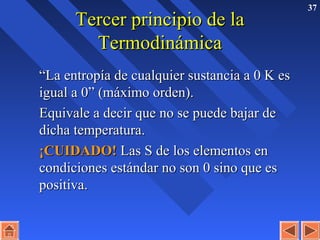 37
Tercer principio de laTercer principio de la
TermodinámicaTermodinámica
““La entropía de cualquier sustancia a 0 K esLa entropía de cualquier sustancia a 0 K es
igual a 0” (máximo orden).igual a 0” (máximo orden).
Equivale a decir que no se puede bajar deEquivale a decir que no se puede bajar de
dicha temperatura.dicha temperatura.
¡CUIDADO!¡CUIDADO! Las S de los elementos enLas S de los elementos en
condiciones estándar no son 0 sino que escondiciones estándar no son 0 sino que es
positiva.positiva.
 
