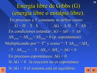 39
Energía libre de Gibbs (G)Energía libre de Gibbs (G)
(energía libre o entalpía libre).(energía libre o entalpía libre).
En procesos a T constante se define como:En procesos a T constante se define como:
G = H – T · SG = H – T · S ∆∆G =G = ∆∆ H – T ·H – T · ∆∆SS
En condiciones estándar:En condiciones estándar: ∆∆GG00
== ∆∆HH00
– T·– T· ∆∆SS00
∆∆SSuniversouniverso == ∆∆SSsistemasistema ++∆∆SSentornoentorno > 0 (p. espontáneos)> 0 (p. espontáneos)
Multiplicando por “–T” y como “–TMultiplicando por “–T” y como “–T ∆∆SSentornoentorno ==∆∆HHsistsist
––T ·T · ∆∆SSuniversouniverso = – T ·= – T · ∆∆SSsistsist ++ ∆∆HHsistsist == ∆∆G < 0G < 0
En procesos espontáneos:En procesos espontáneos: ∆∆G < 0G < 0
SiSi ∆∆GG.. > 0 la reacción no es espontánea> 0 la reacción no es espontánea
SiSi ∆∆GG.. = 0 el sistema está en equilibrio= 0 el sistema está en equilibrio
 