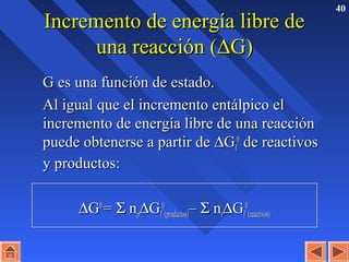 40
Incremento de energía libre deIncremento de energía libre de
una reacción (una reacción (∆∆G)G)
G es una función de estado.G es una función de estado.
Al igual que el incremento entálpico elAl igual que el incremento entálpico el
incremento de energía libre de una reacciónincremento de energía libre de una reacción
puede obtenerse a partir depuede obtenerse a partir de ∆∆GGff
00
de reactivosde reactivos
y productos:y productos:
∆∆GG00
== ΣΣ nnpp∆∆GGff
00
(productos)(productos)–– ΣΣ nnrr∆∆GGff
00
(reactivos)(reactivos)
 