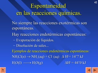 42
EspontaneidadEspontaneidad
en las reacciones químicas.en las reacciones químicas.
No siempre las reacciones exotérmicas sonNo siempre las reacciones exotérmicas son
espontáneas.espontáneas.
Hay reacciones endotérmicas espontáneas:Hay reacciones endotérmicas espontáneas:
– Evaporación de líquidos.Evaporación de líquidos.
– Disolución de sales...Disolución de sales...
Ejemplos de reacciones endotérmicas espontáneas:Ejemplos de reacciones endotérmicas espontáneas:
NHNH44Cl(s)Cl(s) →→ NHNH44
++
(aq) + Cl(aq) + Cl––
(aq)(aq) ∆∆ HH00
= 14’7 kJ= 14’7 kJ
HH22O(l)O(l) →→ HH22O(g)O(g) ∆∆HH00
= 44’0 kJ= 44’0 kJ
 
