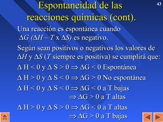 43
Espontaneidad de lasEspontaneidad de las
reacciones químicas (cont).reacciones químicas (cont).
Una reacción es espontánea cuandoUna reacción es espontánea cuando
∆∆G (G (∆∆H – TH – T xx ∆∆S)S) es negativo.es negativo.
Según sean positivos o negativos los valores deSegún sean positivos o negativos los valores de
∆∆HH yy ∆∆SS ((TT siempre es positiva) se cumplirá que:siempre es positiva) se cumplirá que:
∆∆ H < 0 yH < 0 y ∆∆ S > 0S > 0 ⇒⇒ ∆∆G < 0 EspontáneaG < 0 Espontánea
∆∆ H > 0 yH > 0 y ∆∆ S < 0S < 0 ⇒⇒ ∆∆G > 0 No espontáneaG > 0 No espontánea
∆∆ H < 0 yH < 0 y ∆∆ S < 0S < 0 ⇒⇒ ∆∆G < 0 a T bajasG < 0 a T bajas
⇒⇒ ∆∆G > 0 a T altasG > 0 a T altas
∆∆ H > 0 yH > 0 y ∆∆ S > 0S > 0 ⇒⇒ ∆∆G < 0 a T altasG < 0 a T altas
⇒⇒ ∆∆G > 0 a T bajasG > 0 a T bajas
 
