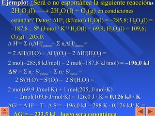 45Ejemplo:Ejemplo: ¿Será o no espontánea la siguiente reacción¿Será o no espontánea la siguiente reacción
2H2H22OO22(l)(l)→→ 2H2H22OO (l) + O(l) + O22(g)(g) en condicionesen condiciones
estándar?estándar? Datos:Datos: ∆∆HH00
ff (kJ/mol) H(kJ/mol) H22O(l) =O(l) = –285,8;–285,8; HH22OO22(l) =(l) =
–187,8 ; S–187,8 ; S00
(J·mol(J·mol 11
KK·1)·1)
HH22O(l) =O(l) = 69,9;69,9; HH22OO22(l) = 109,6;(l) = 109,6;
OO22(g) =205,0.(g) =205,0.
∆∆ HH00
== ΣΣ nnpp∆∆HHff
00
(productos)(productos)–– ΣΣ nnrr∆∆HHff
00
(reactivos)(reactivos) ==
= 2= 2 ∆∆HHff
00
(H(H22O) +O) + ∆∆HHff
00
(O(O22) – 2) – 2 ∆∆HHff
00
(H(H22OO22) =) =
2 mol(–285,8 kJ/mol) – 2 mol(–187,8 kJ/mol)2 mol(–285,8 kJ/mol) – 2 mol(–187,8 kJ/mol) = –196,0 kJ= –196,0 kJ
∆∆SS00
== ΣΣ nnpp· S· S00
productosproductos –– ΣΣ nnrr· S· S00
reactivosreactivos ==
2 S2 S00
(H(H22O) + SO) + S00
(O(O22) – 2 S) – 2 S00
(H(H22OO22) =) =
2 mol(69,9 J/mol·K) + 1 mol(205, J/mol·K)2 mol(69,9 J/mol·K) + 1 mol(205, J/mol·K)
– 2mol(109,6 J/mol·K) = 126,0 J / K– 2mol(109,6 J/mol·K) = 126,0 J / K = 0,126 kJ / K= 0,126 kJ / K
∆∆GG00
== ∆∆ HH00
– T ·– T · ∆∆ SS00
= –196,0 kJ – 298 K · 0,126 kJ/ K == –196,0 kJ – 298 K · 0,126 kJ/ K =
00
 