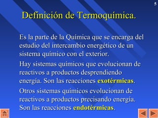 5
Definición de Termoquímica.Definición de Termoquímica.
Es la parte de la Química que se encarga delEs la parte de la Química que se encarga del
estudio del intercambio energético de unestudio del intercambio energético de un
sistema químico con el exterior.sistema químico con el exterior.
Hay sistemas químicos que evolucionan deHay sistemas químicos que evolucionan de
reactivos a productos desprendiendoreactivos a productos desprendiendo
energía. Son las reaccionesenergía. Son las reacciones exotérmicasexotérmicas..
Otros sistemas químicos evolucionan deOtros sistemas químicos evolucionan de
reactivos a productos precisando energía.reactivos a productos precisando energía.
Son las reaccionesSon las reacciones endotérmicasendotérmicas..
 