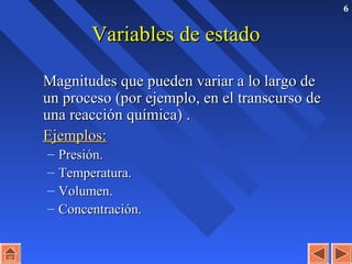 6
Variables de estadoVariables de estado
Magnitudes que pueden variar a lo largo deMagnitudes que pueden variar a lo largo de
un procesoun proceso (por ejemplo, en el transcurso de(por ejemplo, en el transcurso de
una reacción química)una reacción química) ..
Ejemplos:Ejemplos:
– Presión.Presión.
– Temperatura.Temperatura.
– Volumen.Volumen.
– Concentración.Concentración.
 
