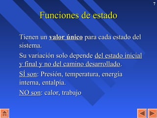 7
Funciones de estadoFunciones de estado
Tienen unTienen un valor únicovalor único para cada estado delpara cada estado del
sistema.sistema.
Su variación solo dependeSu variación solo depende del estado inicialdel estado inicial
y final y no del camino desarrolladoy final y no del camino desarrollado..
SÍ sonSÍ son: Presión, temperatura, energía: Presión, temperatura, energía
interna, entalpía.interna, entalpía.
NO sonNO son: calor, trabajo: calor, trabajo
 