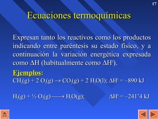 17
Ecuaciones termoquímicasEcuaciones termoquímicas
Expresan tanto los reactivos como los productosExpresan tanto los reactivos como los productos
indicando entre paréntesis su estado físico, y aindicando entre paréntesis su estado físico, y a
continuación la variación energética expresadacontinuación la variación energética expresada
comocomo ∆∆H (habitualmente comoH (habitualmente como ∆∆HH00
).
EjemplosEjemplos::
CHCH44(g) + 2 O(g) + 2 O22(g)(g) →→ COCO22(g) + 2 H(g) + 2 H22O(l);O(l); ∆∆HH00
= –890 kJ= –890 kJ
HH22(g) + ½ O(g) + ½ O22(g)(g) →→ HH22O(g);O(g); ∆∆HH00
= –241’4 kJ= –241’4 kJ
 